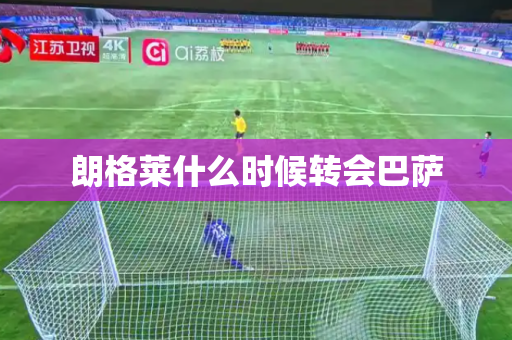 朗格莱什么时候转会巴萨 朗格莱什么时候转会巴萨