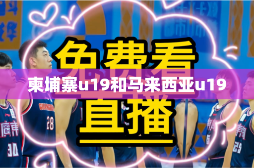 柬埔寨u19和马来西亚u19 柬埔寨u19和马来西亚u19