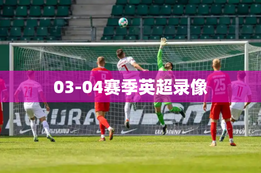 03-04赛季英超录像 03-04赛季英超录像