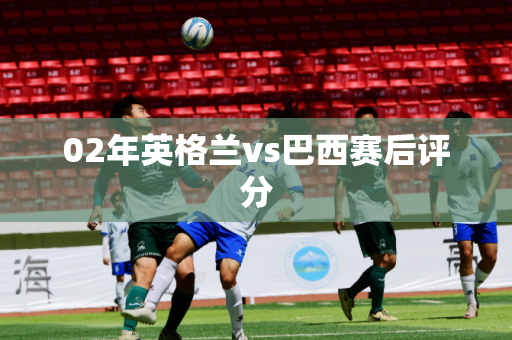 02年英格兰vs巴西赛后评分 02年英格兰vs巴西赛后评分