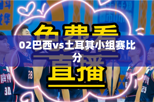 02巴西vs土耳其小组赛比分 02巴西vs土耳其小组赛比分