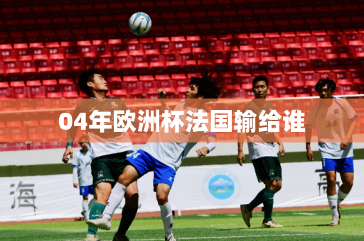 04年欧洲杯法国输给谁 04年欧洲杯法国输给谁
