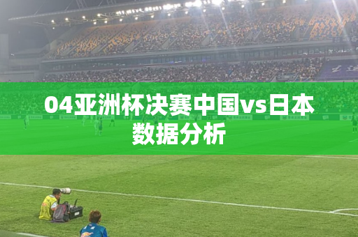 04亚洲杯决赛中国vs日本数据分析