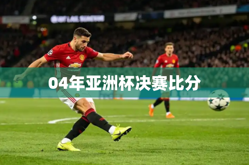 04年亚洲杯决赛比分 04年亚洲杯决赛比分
