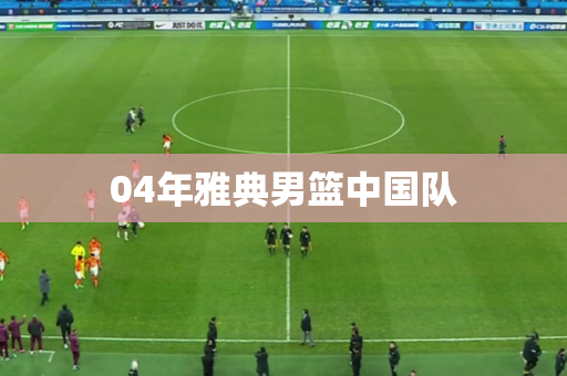 04年雅典男篮中国队 04年雅典男篮中国队