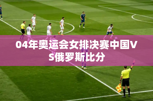 04年奥运会女排决赛中国VS俄罗斯比分 04年奥运会女排决赛中国VS俄罗斯比分