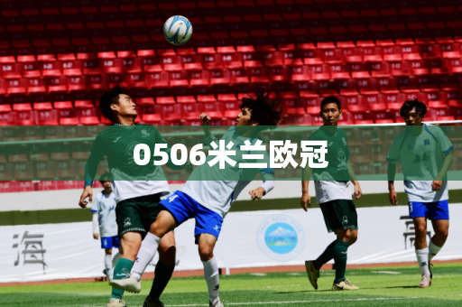 0506米兰欧冠 0506米兰欧冠