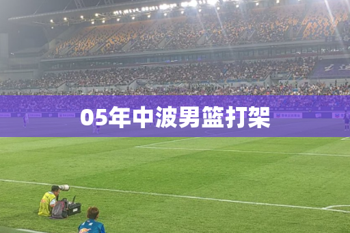 05年中波男篮打架 05年中波男篮打架