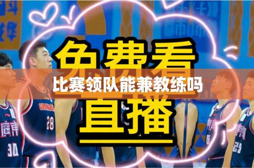 比赛领队能兼教练吗 比赛领队能兼教练吗