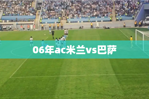 06年ac米兰vs巴萨 06年ac米兰vs巴萨
