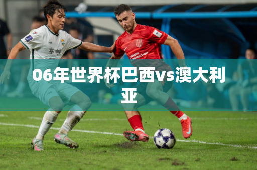 06年世界杯巴西vs澳大利亚 06年世界杯巴西vs澳大利亚