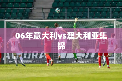 06年意大利vs澳大利亚集锦 06年意大利vs澳大利亚集锦