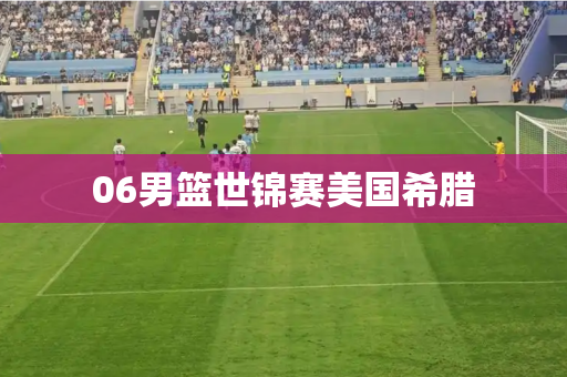 06男篮世锦赛美国希腊 06男篮世锦赛美国希腊