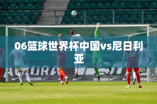 06篮球世界杯中国vs尼日利亚
