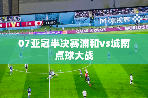07亚冠半决赛浦和vs城南点球大战 07亚冠半决赛浦和vs城南点球大战