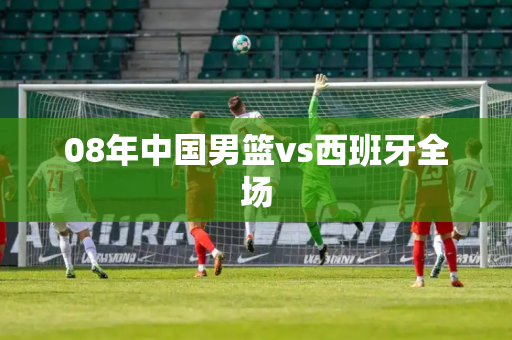 08年中国男篮vs西班牙全场