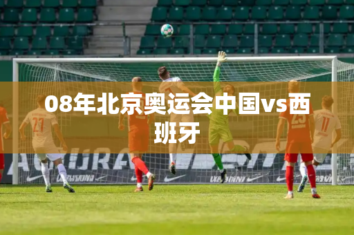08年北京奥运会中国vs西班牙 08年北京奥运会中国vs西班牙