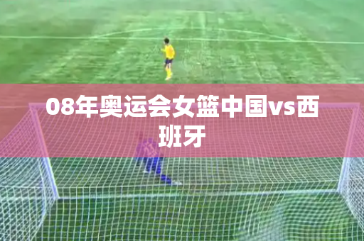 08年奥运会女篮中国vs西班牙