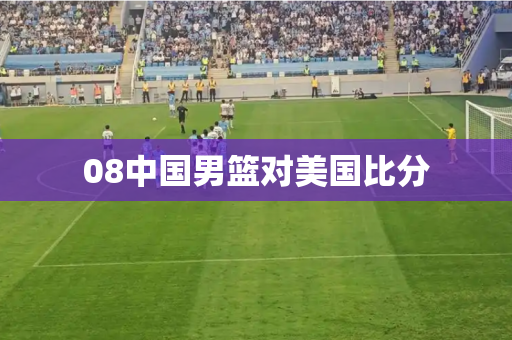 08中国男篮对美国比分 08中国男篮对美国比分