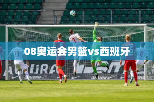 08奥运会男篮vs西班牙 08奥运会男篮vs西班牙