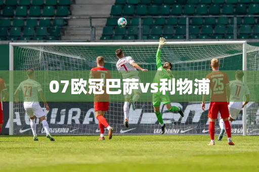 07欧冠巴萨vs利物浦 07欧冠巴萨vs利物浦