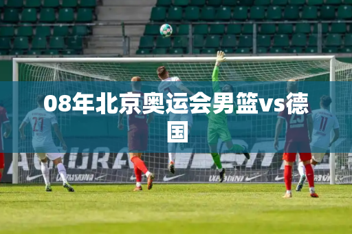 08年北京奥运会男篮vs德国