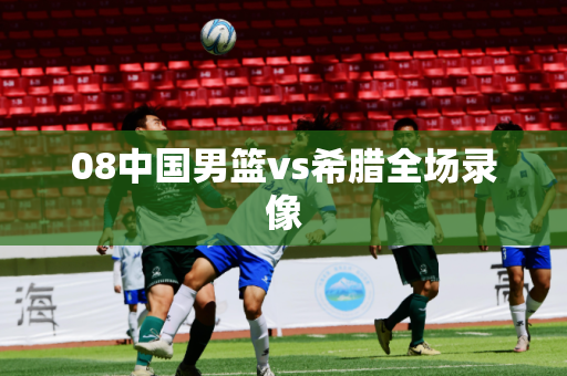 08中国男篮vs希腊全场录像 08中国男篮vs希腊全场录像