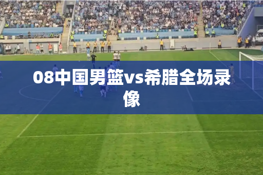 08中国男篮vs希腊全场录像 08中国男篮vs希腊全场录像