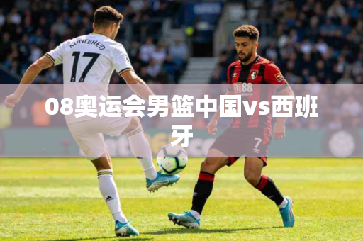 08奥运会男篮中国vs西班牙 08奥运会男篮中国vs西班牙
