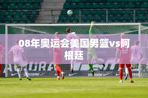 08年奥运会美国男篮vs阿根廷 08年奥运会美国男篮vs阿根廷