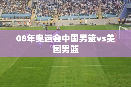08年奥运会中国男篮vs美国男篮