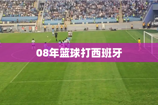 08年篮球打西班牙 08年篮球打西班牙