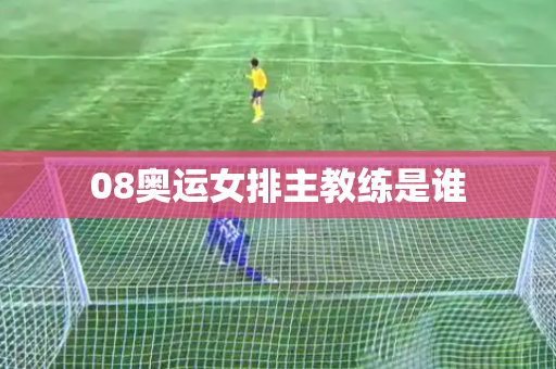 08奥运女排主教练是谁 08奥运女排主教练是谁