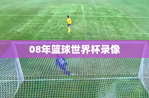 08年篮球世界杯录像 08年篮球世界杯录像