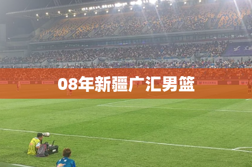 08年新疆广汇男篮 08年新疆广汇男篮