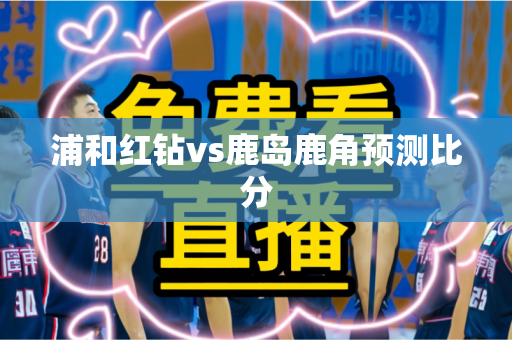 浦和红钻vs鹿岛鹿角预测比分 浦和红钻vs鹿岛鹿角预测比分