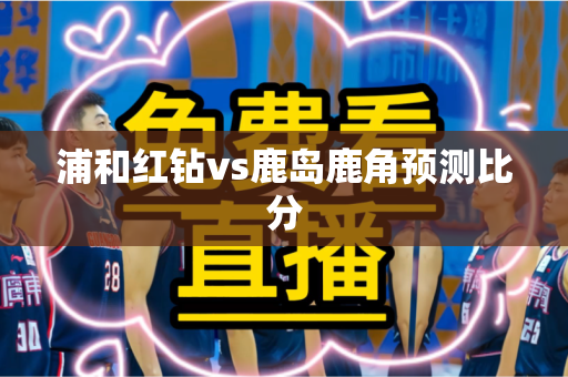 浦和红钻vs鹿岛鹿角预测比分 浦和红钻vs鹿岛鹿角预测比分