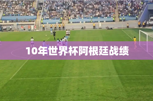 10年世界杯阿根廷战绩 10年世界杯阿根廷战绩