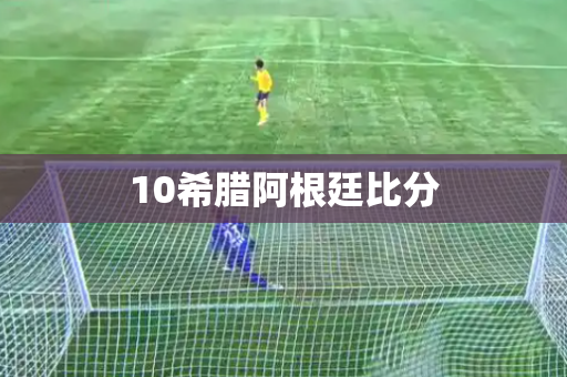 10希腊阿根廷比分