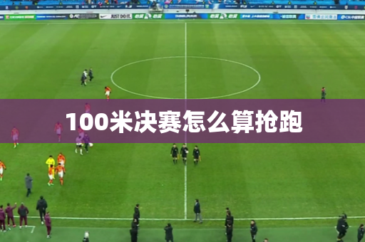 100米决赛怎么算抢跑 100米决赛怎么算抢跑