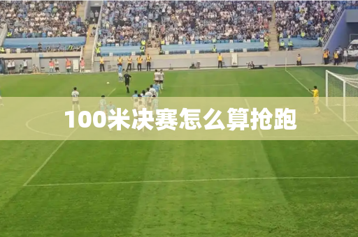 100米决赛怎么算抢跑 100米决赛怎么算抢跑