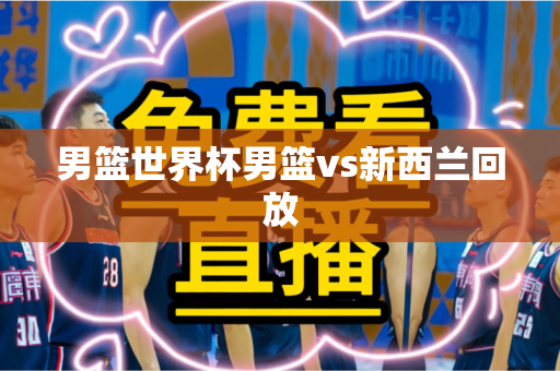 男篮世界杯男篮vs新西兰回放