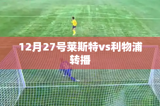 12月27号莱斯特vs利物浦转播 12月27号莱斯特vs利物浦转播