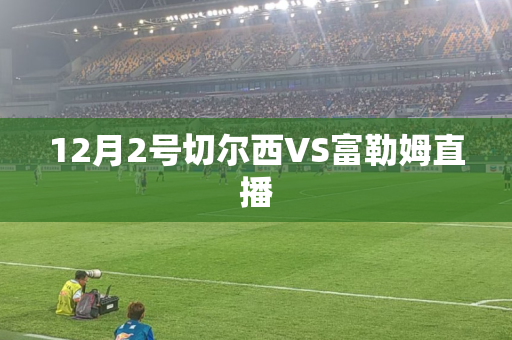 12月2号切尔西VS富勒姆直播 12月2号切尔西VS富勒姆直播
