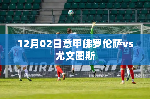 12月02日意甲佛罗伦萨vs尤文图斯 12月02日意甲佛罗伦萨vs尤文图斯