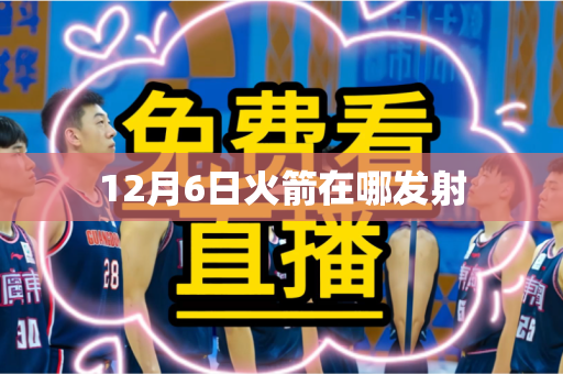 12月6日火箭在哪发射