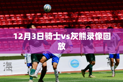 12月3日骑士vs灰熊录像回放 12月3日骑士vs灰熊录像回放