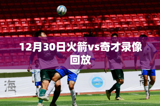 12月30日火箭vs奇才录像回放 12月30日火箭vs奇才录像回放