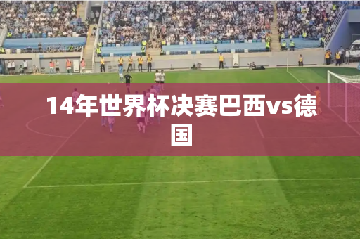 14年世界杯决赛巴西vs德国 14年世界杯决赛巴西vs德国