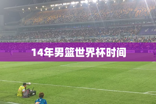14年男篮世界杯时间 14年男篮世界杯时间